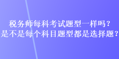 稅務(wù)師每科考試題型一樣嗎？是不是每個(gè)科目題型都是選擇題？