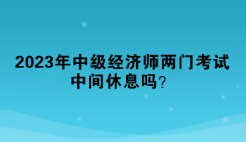 2023年中級經濟師兩門考試中間休息嗎？