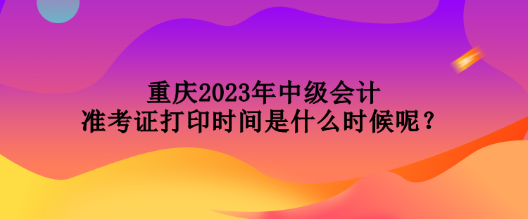 重慶2023年中級(jí)會(huì)計(jì)準(zhǔn)考證打印時(shí)間是什么時(shí)候呢？