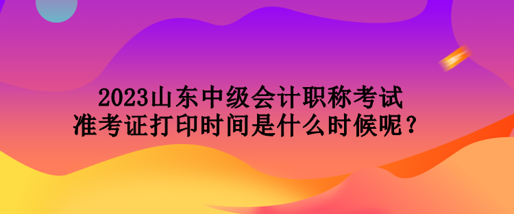 2023山東中級(jí)會(huì)計(jì)職稱(chēng)考試準(zhǔn)考證打印時(shí)間是什么時(shí)候呢？