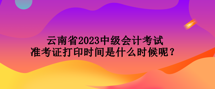 云南省2023中級會計考試準(zhǔn)考證打印時間是什么時候呢？