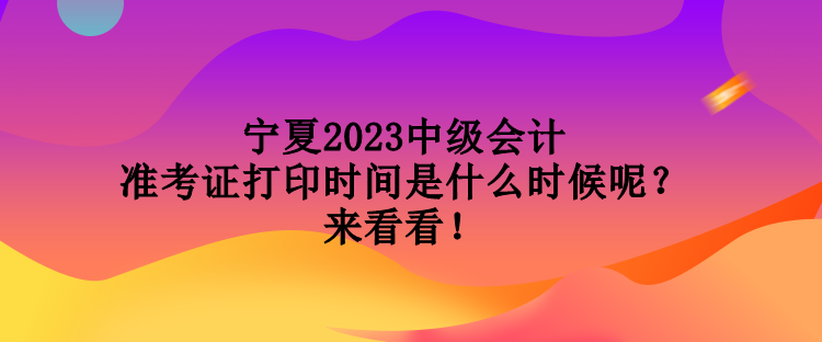 寧夏2023中級會計準(zhǔn)考證打印時間是什么時候呢？來看看！