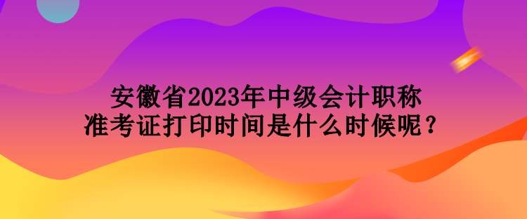 安徽省2023年中級會計職稱準考證打印時間是什么時候呢？