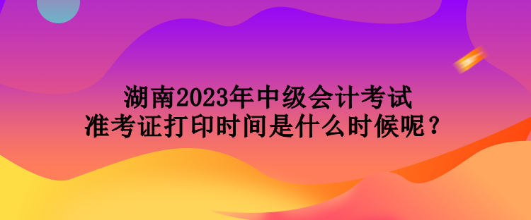 湖南2023年中級(jí)會(huì)計(jì)考試準(zhǔn)考證打印時(shí)間是什么時(shí)候呢？