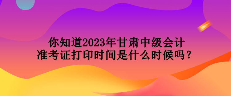 你知道2023年甘肅中級會計準(zhǔn)考證打印時間是什么時候嗎？