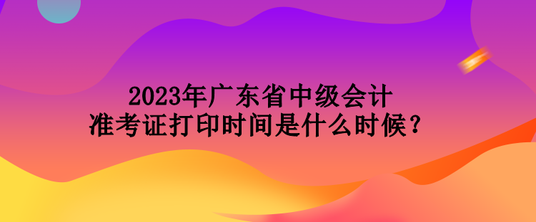 2023年廣東省中級會計準(zhǔn)考證打印時間是什么時候？