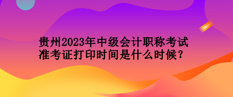 貴州2023年中級會計職稱考試準(zhǔn)考證打印時間是什么時候？