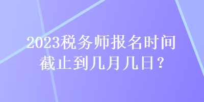 2023稅務(wù)師報(bào)名時(shí)間截止到幾月幾日？