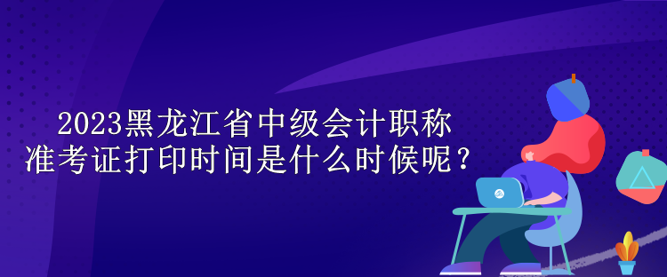 2023黑龍江省中級會計職稱準(zhǔn)考證打印時間是什么時候呢？