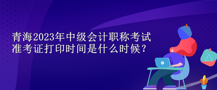 青海2023年中級會計(jì)職稱考試準(zhǔn)考證打印時(shí)間是什么時(shí)候？
