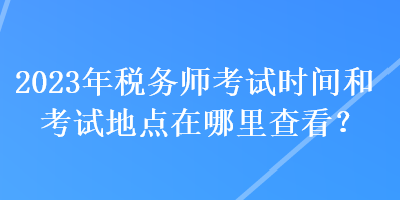2023年稅務(wù)師考試時(shí)間和考試地點(diǎn)在哪里查看？