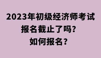 2023年初級(jí)經(jīng)濟(jì)師考試報(bào)名截止了嗎？如何報(bào)名？