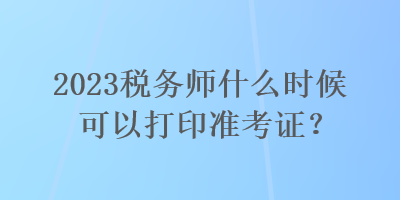 2023稅務(wù)師什么時候可以打印準(zhǔn)考證？