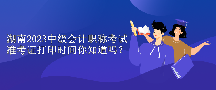 湖南2023中級會計職稱考試準(zhǔn)考證打印時間你知道嗎？