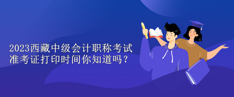 2023西藏中級會計職稱考試準考證打印時間你知道嗎？