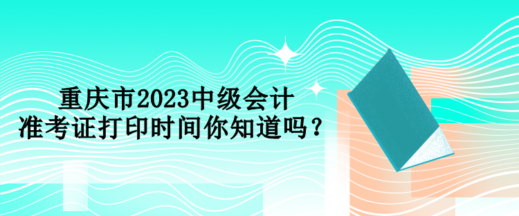 重慶市2023中級(jí)會(huì)計(jì)準(zhǔn)考證打印時(shí)間你知道嗎？