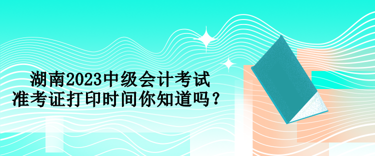 湖南2023中級(jí)會(huì)計(jì)考試準(zhǔn)考證打印時(shí)間你知道嗎？