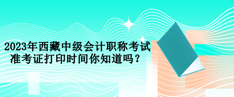 2023年西藏中級(jí)會(huì)計(jì)職稱考試準(zhǔn)考證打印時(shí)間你知道嗎？
