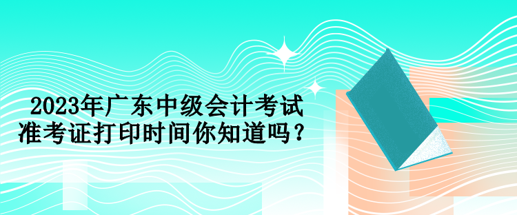 2023年廣東中級(jí)會(huì)計(jì)考試準(zhǔn)考證打印時(shí)間你知道嗎？