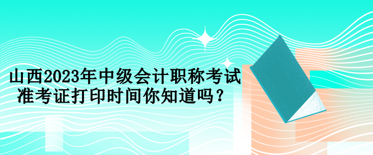 山西2023年中級會計(jì)職稱考試準(zhǔn)考證打印時間你知道嗎？