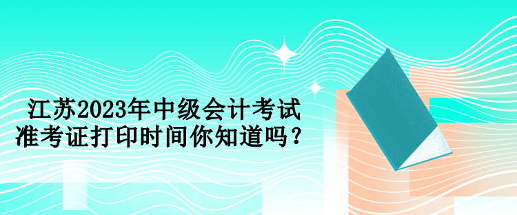 江蘇2023年中級會計考試準(zhǔn)考證打印時間你知道嗎？