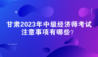 甘肅2023年中級(jí)經(jīng)濟(jì)師考試注意事項(xiàng)有哪些？