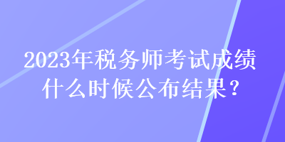 2023年稅務(wù)師考試成績什么時(shí)候公布結(jié)果？