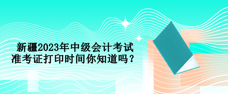 新疆2023年中級(jí)會(huì)計(jì)考試準(zhǔn)考證打印時(shí)間你知道嗎？