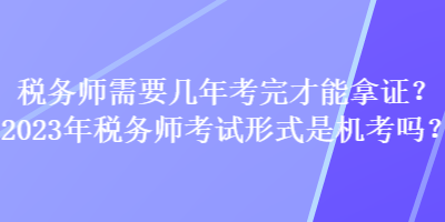 稅務(wù)師需要幾年考完才能拿證？2023年稅務(wù)師考試形式是機(jī)考嗎？