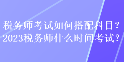 稅務(wù)師考試如何搭配科目？2023稅務(wù)師什么時(shí)間考試？