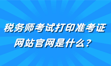 稅務(wù)師考試打印準(zhǔn)考證網(wǎng)站官網(wǎng)是什么？