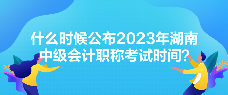 什么時(shí)候公布2023年湖南中級(jí)會(huì)計(jì)職稱考試時(shí)間？