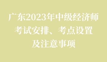 廣東2023年中級經(jīng)濟師考試安排、考點設置及注意事項