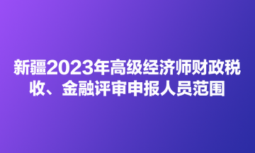 新疆2023年高級經(jīng)濟師財政稅收、金融評審申報人員范圍