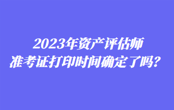 2023年資產(chǎn)評估師準考證打印時間確定了嗎？