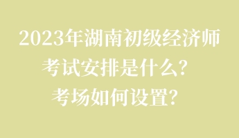 2023年湖南初級(jí)經(jīng)濟(jì)師考試安排是什么？考場(chǎng)如何設(shè)置？