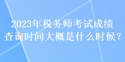 2023年稅務師考試成績查詢時間大概是什么時候？