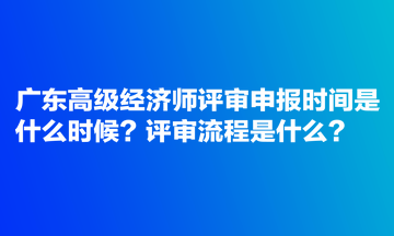 廣東高級經(jīng)濟師評審申報時間是什么時候？評審流程是什么？