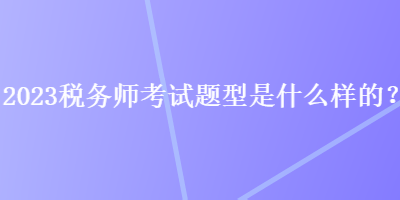 2023稅務(wù)師考試題型是什么樣的？