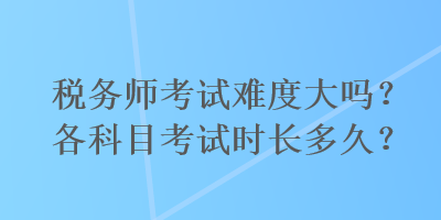 稅務(wù)師考試難度大嗎？各科目考試時長多久？