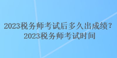 2023稅務師考試后多久出成績？2023稅務師考試時間