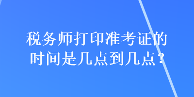 稅務師打印準考證的時間是幾點到幾點？