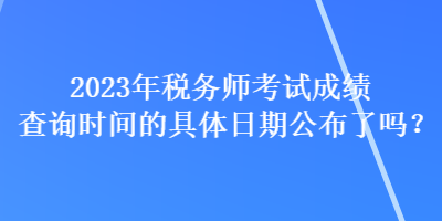 2023年稅務(wù)師考試成績查詢時間的具體日期公布了嗎？