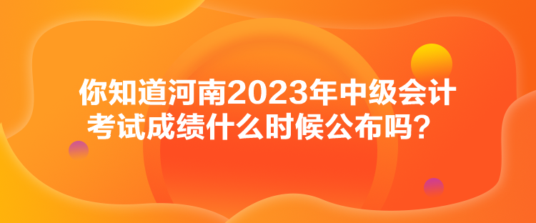 你知道河南2023年中級會計考試成績什么時候公布嗎？