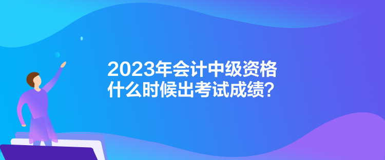 2023年會計中級資格什么時候出考試成績？