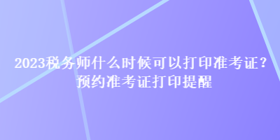 2023稅務(wù)師什么時候可以打印準考證？預(yù)約準考證打印提醒