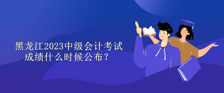 黑龍江2023中級(jí)會(huì)計(jì)考試成績(jī)什么時(shí)候公布？