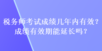稅務(wù)師考試成績幾年內(nèi)有效？成績有效期能延長嗎？