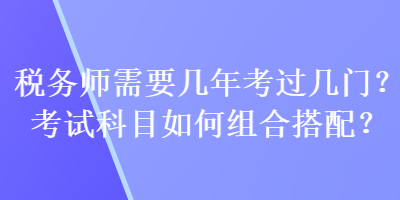 稅務(wù)師需要幾年考過幾門？考試科目如何組合搭配？