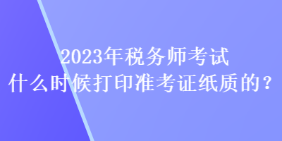2023年稅務(wù)師考試什么時(shí)候打印準(zhǔn)考證紙質(zhì)的？